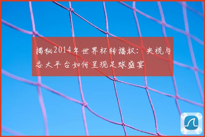 揭秘2014年世界杯转播权：央视与各大平台如何呈现足球盛宴
