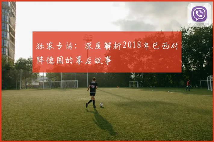 独家专访:深度解析2018年巴西对阵德国的幕后故事