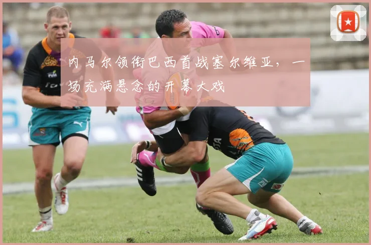 内马尔领衔巴西首战塞尔维亚，一场充满悬念的开幕大戏