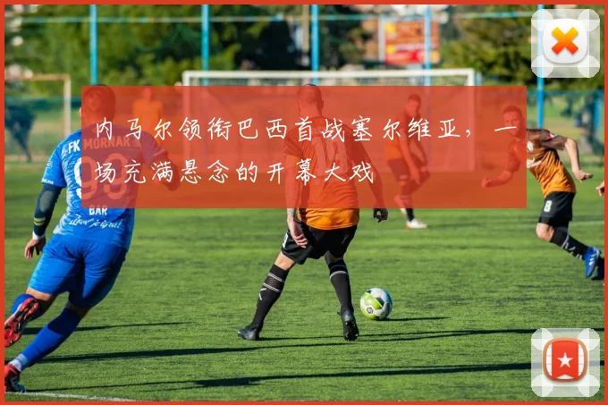 内马尔领衔巴西首战塞尔维亚，一场充满悬念的开幕大戏