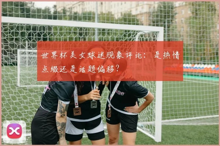 世界杯美女球迷现象评论:是热情点缀还是话题偏移?