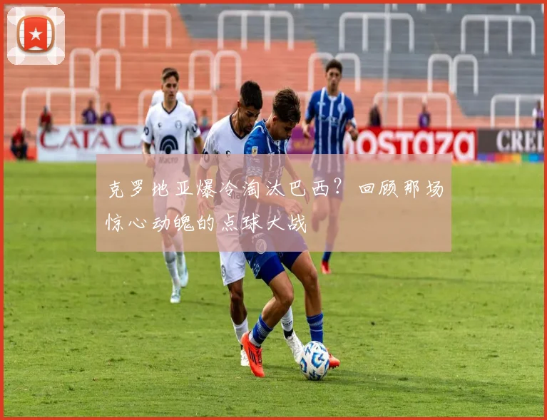 克罗地亚爆冷淘汰巴西?回顾那场惊心动魄的点球大战
