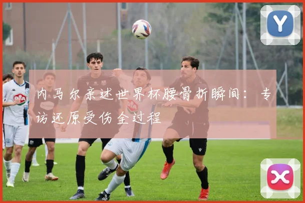 内马尔亲述世界杯腰骨折瞬间：专访还原受伤全过程