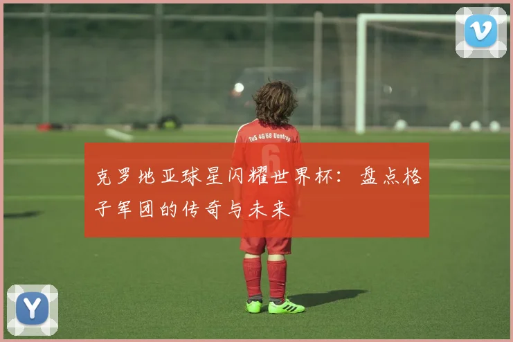克罗地亚球星闪耀世界杯：盘点格子军团的传奇与未来