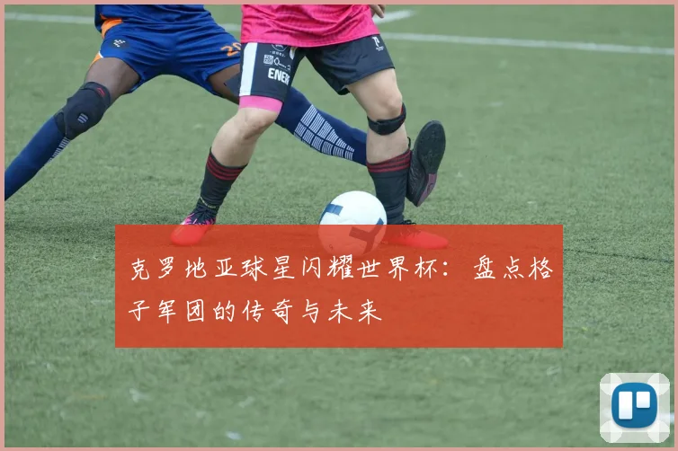 克罗地亚球星闪耀世界杯：盘点格子军团的传奇与未来