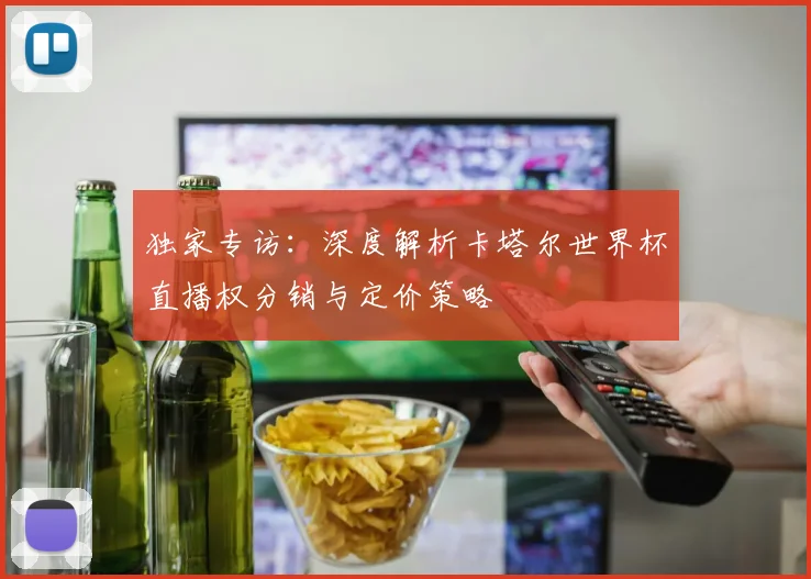 独家专访:深度解析卡塔尔世界杯直播权分销与定价策略