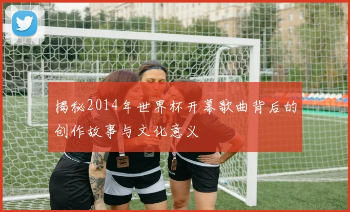 揭秘2014年世界杯开幕歌曲背后的创作故事与文化意义