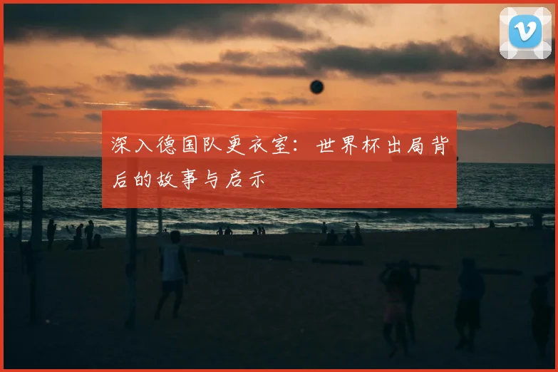 深入德国队更衣室:世界杯出局背后的故事与启示