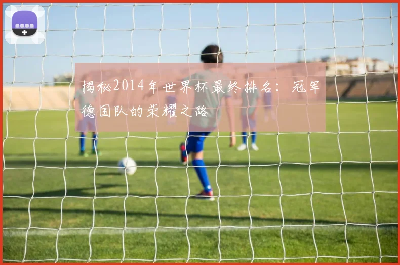揭秘2014年世界杯最终排名：冠军德国队的荣耀之路