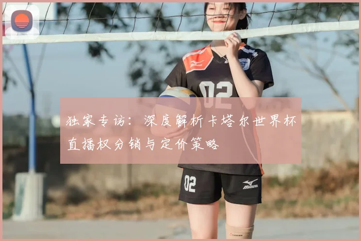 独家专访:深度解析卡塔尔世界杯直播权分销与定价策略